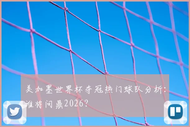 美加墨世界杯夺冠热门球队分析:谁将问鼎2026?