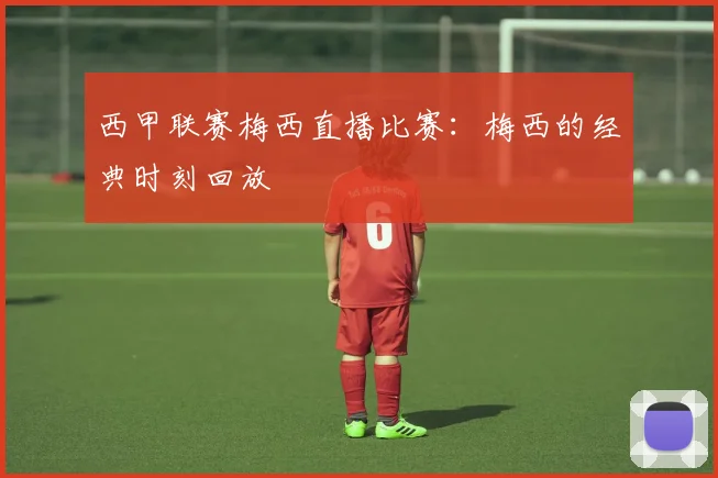 西甲联赛梅西直播比赛：梅西的经典时刻回放
