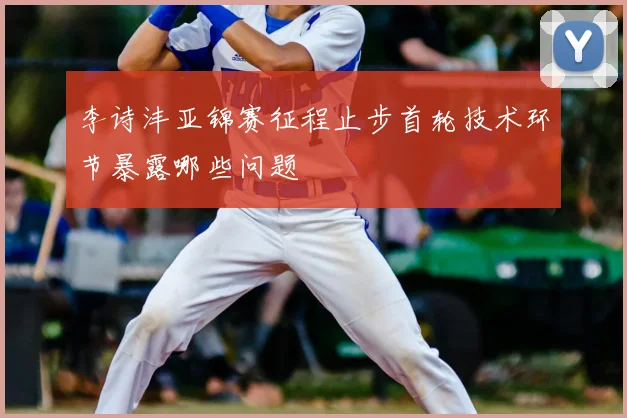 李诗沣亚锦赛征程止步首轮技术环节暴露哪些问题